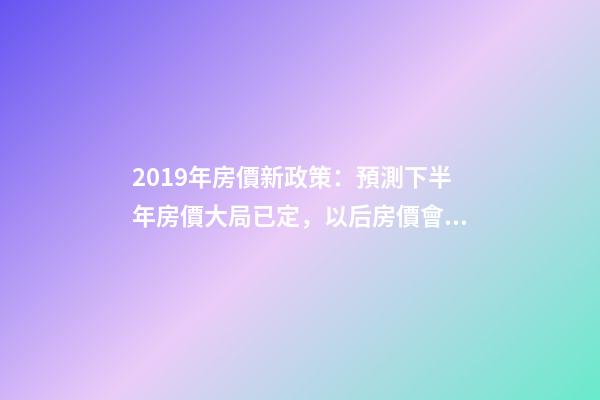 2019年房價新政策：預測下半年房價大局已定，以后房價會跌還是會漲？